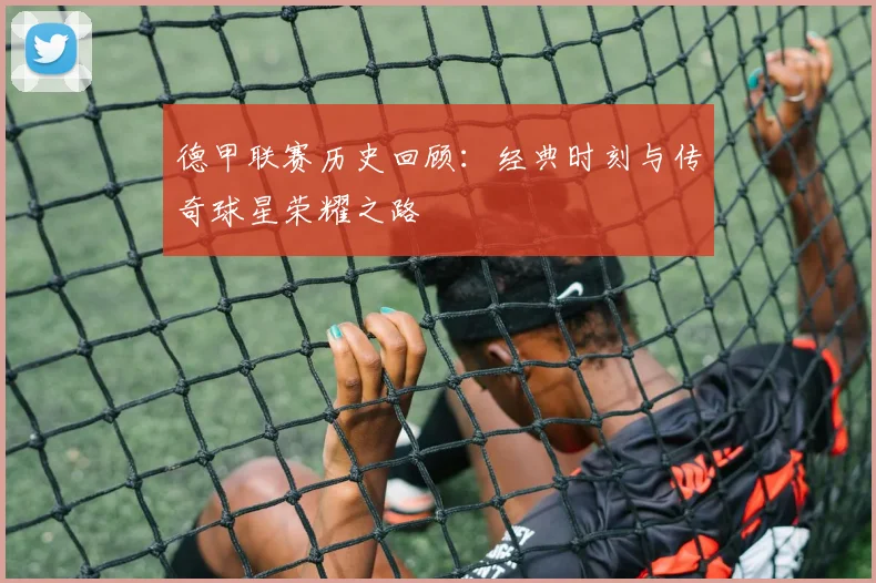 德甲联赛历史回顾：经典时刻与传奇球星荣耀之路