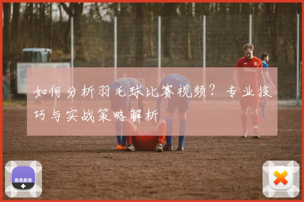 如何分析羽毛球比赛视频？专业技巧与实战策略解析